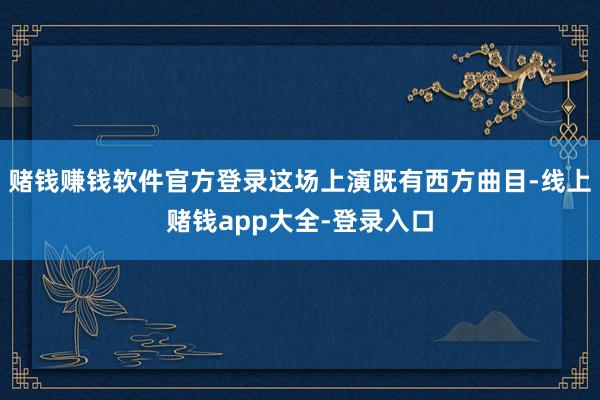 赌钱赚钱软件官方登录这场上演既有西方曲目-线上赌钱app大全-登录入口