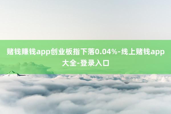 赌钱赚钱app创业板指下落0.04%-线上赌钱app大全-登录入口