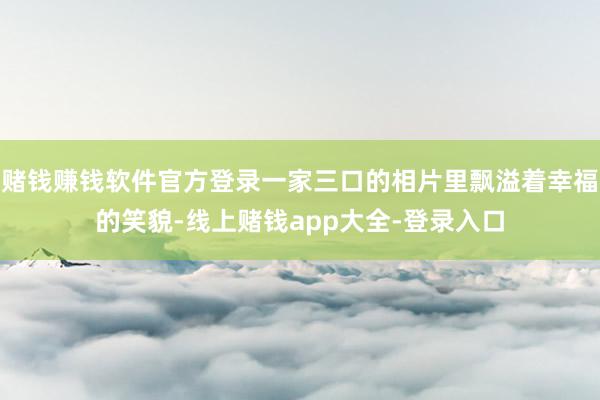 赌钱赚钱软件官方登录一家三口的相片里飘溢着幸福的笑貌-线上赌钱app大全-登录入口
