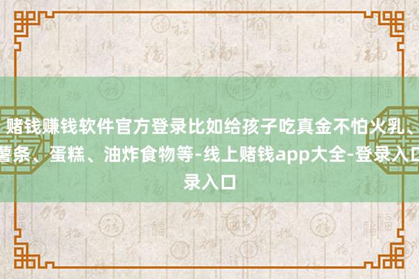 赌钱赚钱软件官方登录比如给孩子吃真金不怕火乳、薯条、蛋糕、油炸食物等-线上赌钱app大全-登录入口
