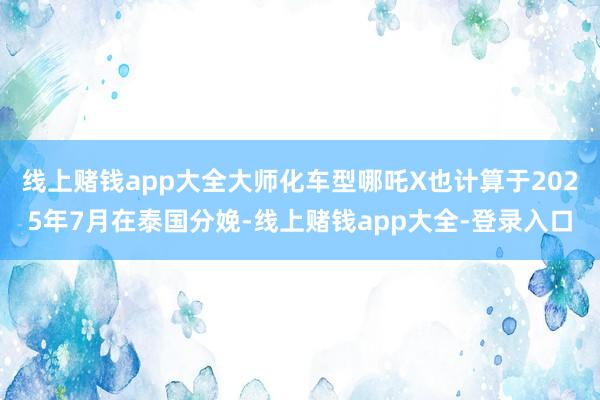 线上赌钱app大全大师化车型哪吒X也计算于2025年7月在泰国分娩-线上赌钱app大全-登录入口
