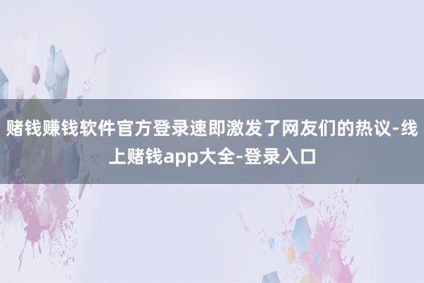 赌钱赚钱软件官方登录速即激发了网友们的热议-线上赌钱app大全-登录入口