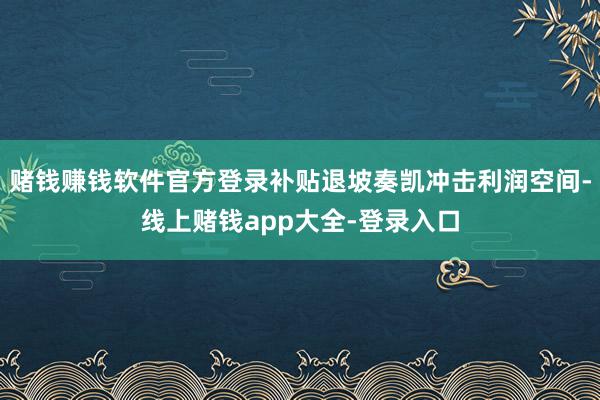 赌钱赚钱软件官方登录补贴退坡奏凯冲击利润空间-线上赌钱app大全-登录入口