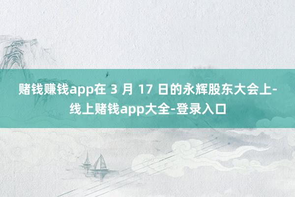 赌钱赚钱app　　在 3 月 17 日的永辉股东大会上-线上赌钱app大全-登录入口