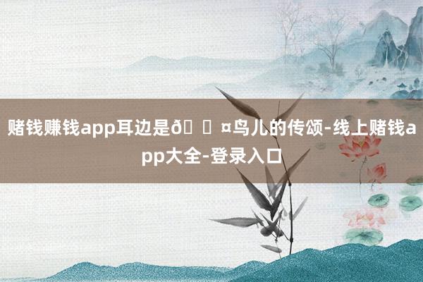 赌钱赚钱app耳边是🐤鸟儿的传颂-线上赌钱app大全-登录入口