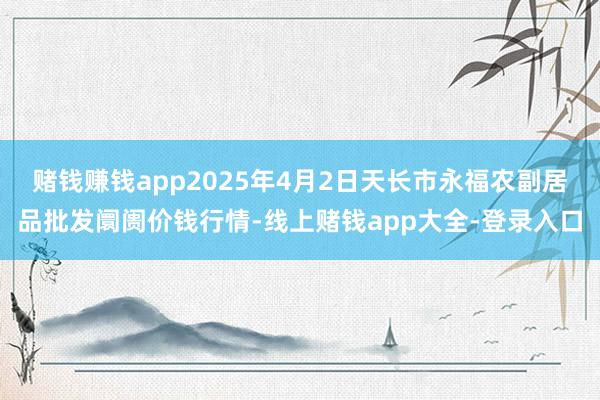 赌钱赚钱app2025年4月2日天长市永福农副居品批发阛阓价钱行情-线上赌钱app大全-登录入口