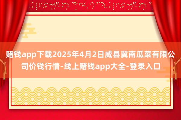 赌钱app下载2025年4月2日威县冀南瓜菜有限公司价钱行情-线上赌钱app大全-登录入口