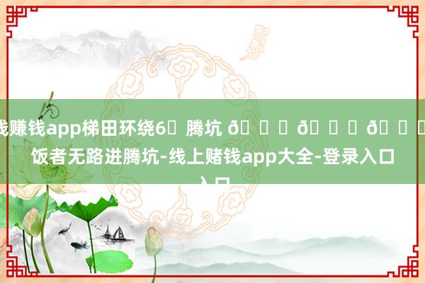 赌钱赚钱app梯田环绕6⃣腾坑 🌟🌟🌟讨饭者无路进腾坑-线上赌钱app大全-登录入口