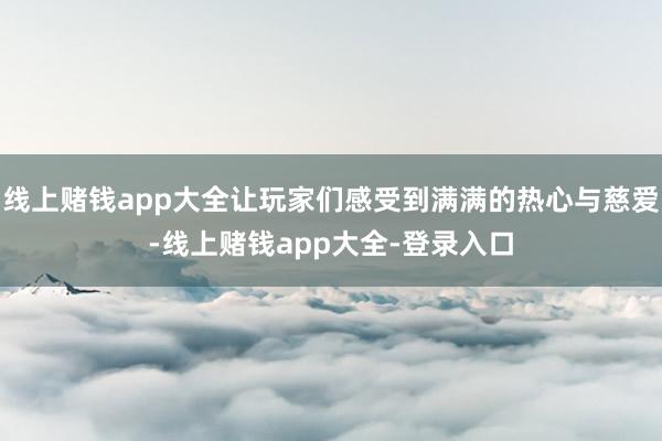 线上赌钱app大全让玩家们感受到满满的热心与慈爱-线上赌钱app大全-登录入口