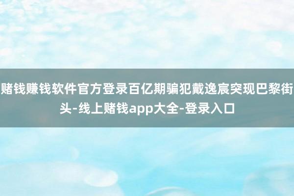 赌钱赚钱软件官方登录百亿期骗犯戴逸宸突现巴黎街头-线上赌钱app大全-登录入口