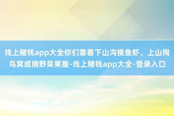 线上赌钱app大全你们靠着下山沟摸鱼虾、上山掏鸟窝或摘野菜果腹-线上赌钱app大全-登录入口
