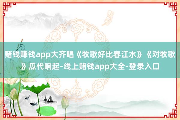 赌钱赚钱app大齐唱《牧歌好比春江水》《对牧歌》瓜代响起-线上赌钱app大全-登录入口