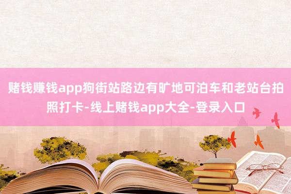 赌钱赚钱app狗街站路边有旷地可泊车和老站台拍照打卡-线上赌钱app大全-登录入口