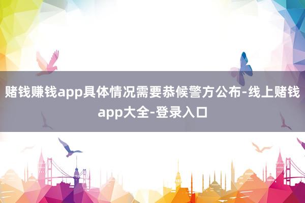 赌钱赚钱app具体情况需要恭候警方公布-线上赌钱app大全-登录入口