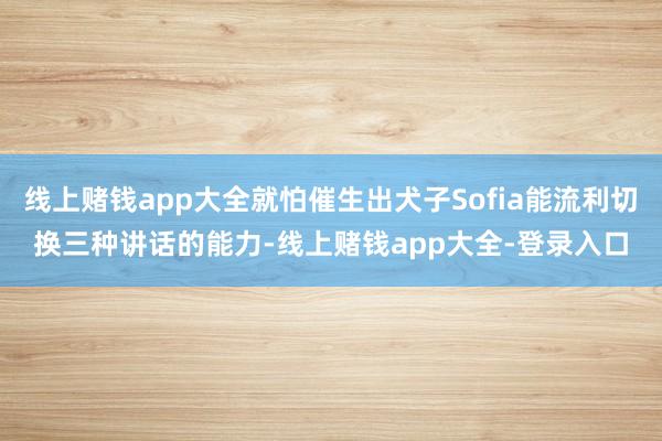 线上赌钱app大全就怕催生出犬子Sofia能流利切换三种讲话的能力-线上赌钱app大全-登录入口