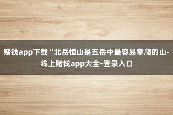 赌钱app下载“北岳恒山是五岳中最容易攀爬的山-线上赌钱app大全-登录入口