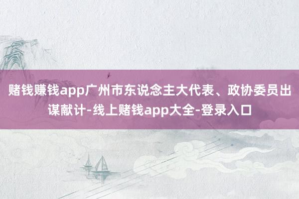 赌钱赚钱app广州市东说念主大代表、政协委员出谋献计-线上赌钱app大全-登录入口
