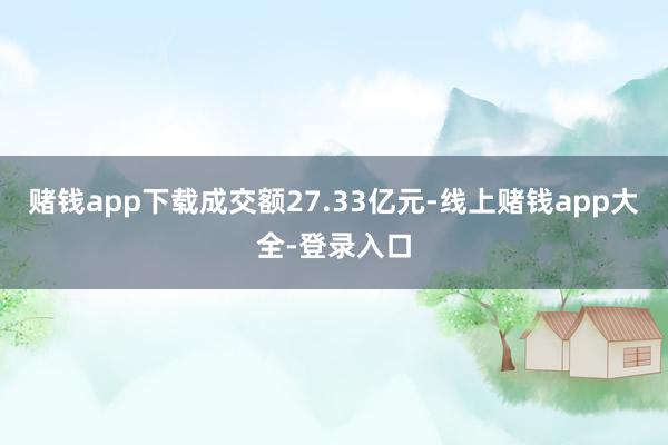 赌钱app下载成交额27.33亿元-线上赌钱app大全-登录入口