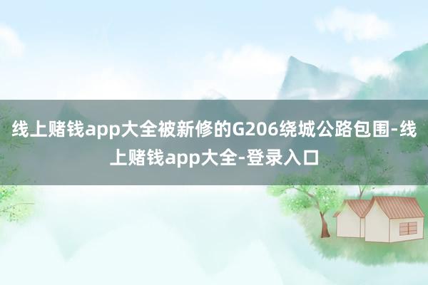 线上赌钱app大全被新修的G206绕城公路包围-线上赌钱app大全-登录入口