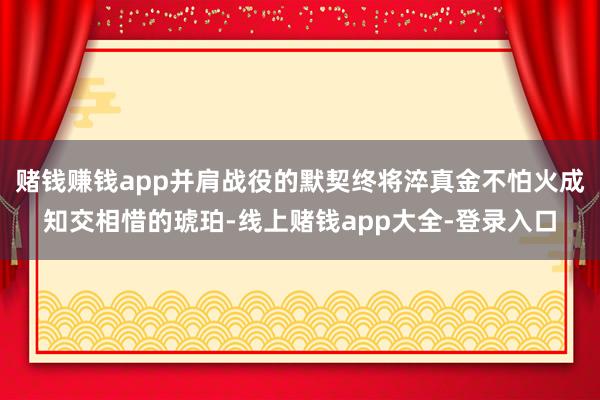 赌钱赚钱app并肩战役的默契终将淬真金不怕火成知交相惜的琥珀-线上赌钱app大全-登录入口