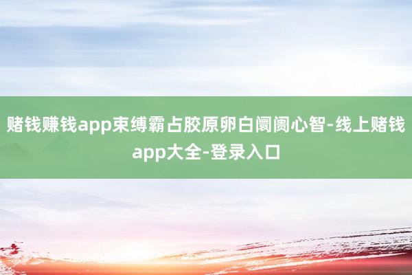 赌钱赚钱app束缚霸占胶原卵白阛阓心智-线上赌钱app大全-登录入口