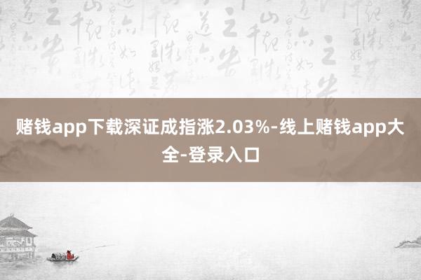赌钱app下载深证成指涨2.03%-线上赌钱app大全-登录入口