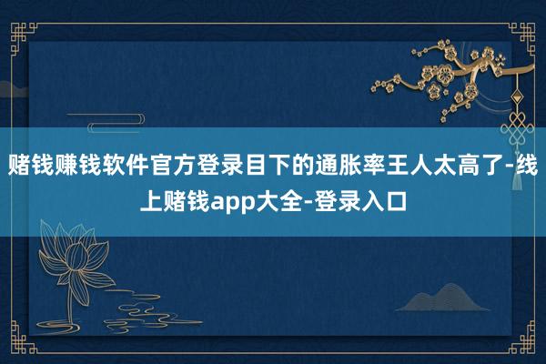 赌钱赚钱软件官方登录目下的通胀率王人太高了-线上赌钱app大全-登录入口