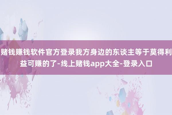 赌钱赚钱软件官方登录我方身边的东谈主等于莫得利益可赚的了-线上赌钱app大全-登录入口
