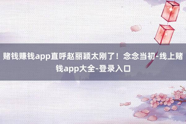 赌钱赚钱app直呼赵丽颖太刚了！念念当初-线上赌钱app大全-登录入口