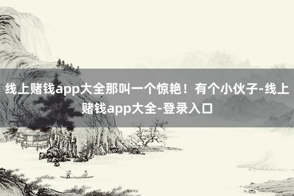 线上赌钱app大全那叫一个惊艳！有个小伙子-线上赌钱app大全-登录入口