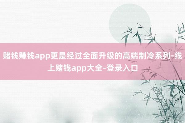 赌钱赚钱app更是经过全面升级的高端制冷系列-线上赌钱app大全-登录入口
