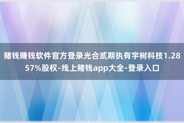 赌钱赚钱软件官方登录光合贰期执有宇树科技1.2857%股权-线上赌钱app大全-登录入口