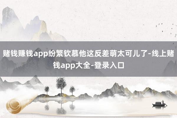 赌钱赚钱app纷繁钦慕他这反差萌太可儿了-线上赌钱app大全-登录入口