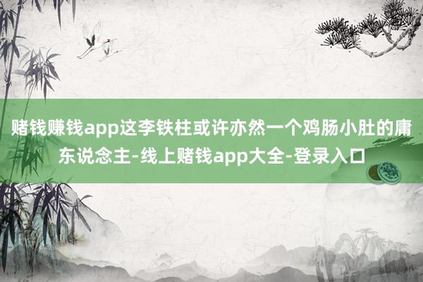 赌钱赚钱app这李铁柱或许亦然一个鸡肠小肚的庸东说念主-线上赌钱app大全-登录入口