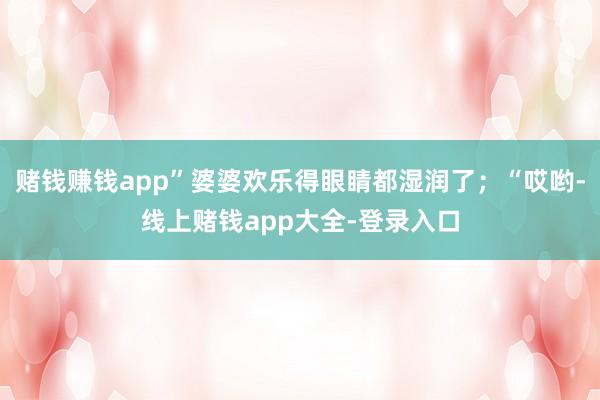 赌钱赚钱app”婆婆欢乐得眼睛都湿润了；“哎哟-线上赌钱app大全-登录入口