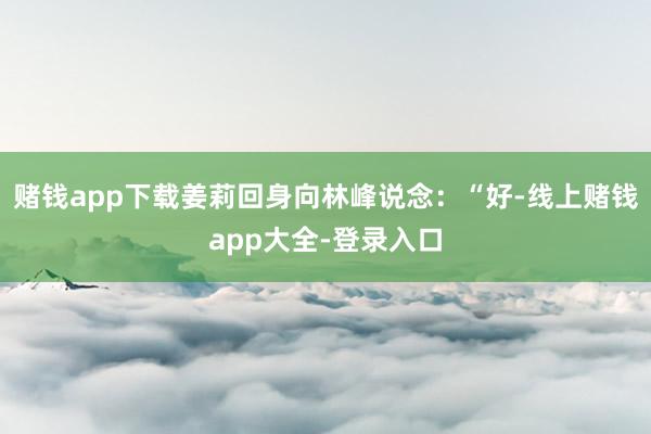 赌钱app下载姜莉回身向林峰说念:“好-线上赌钱app大全-登录入口