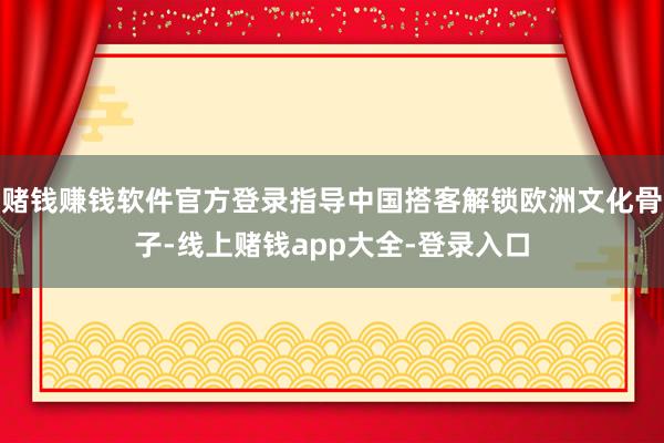 赌钱赚钱软件官方登录指导中国搭客解锁欧洲文化骨子-线上赌钱app大全-登录入口