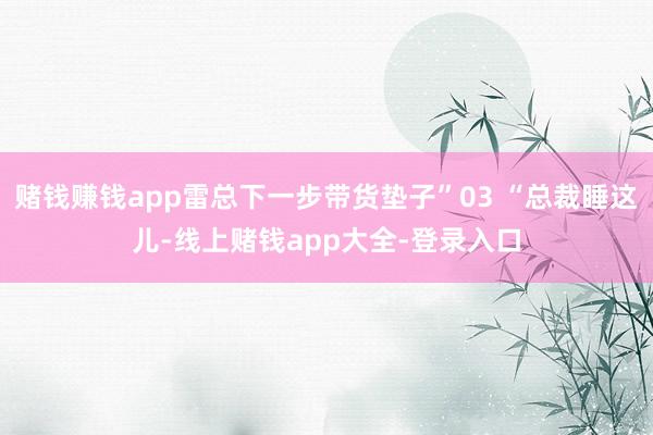 赌钱赚钱app雷总下一步带货垫子”03 “总裁睡这儿-线上赌钱app大全-登录入口