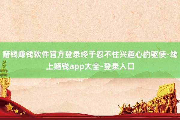 赌钱赚钱软件官方登录终于忍不住兴趣心的驱使-线上赌钱app大全-登录入口
