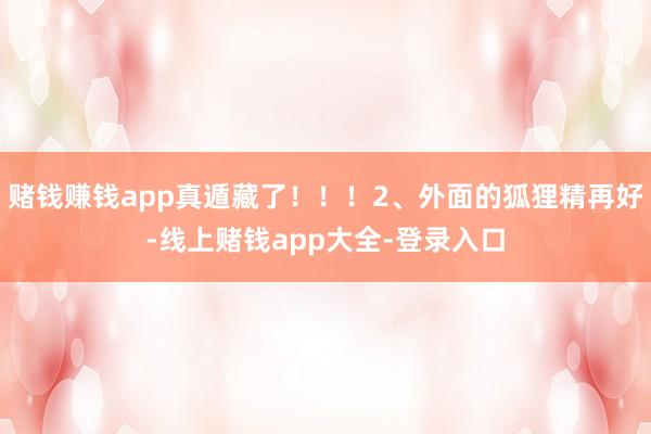 赌钱赚钱app真遁藏了!!!2、外面的狐狸精再好-线上赌钱app大全-登录入口