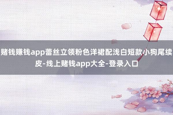 赌钱赚钱app蕾丝立领粉色洋裙配浅白短款小狗尾续皮-线上赌钱app大全-登录入口
