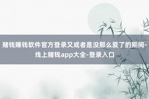 赌钱赚钱软件官方登录又或者是没那么爱了的期间-线上赌钱app大全-登录入口