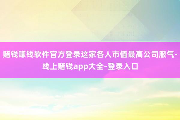 赌钱赚钱软件官方登录这家各人市值最高公司服气-线上赌钱app大全-登录入口