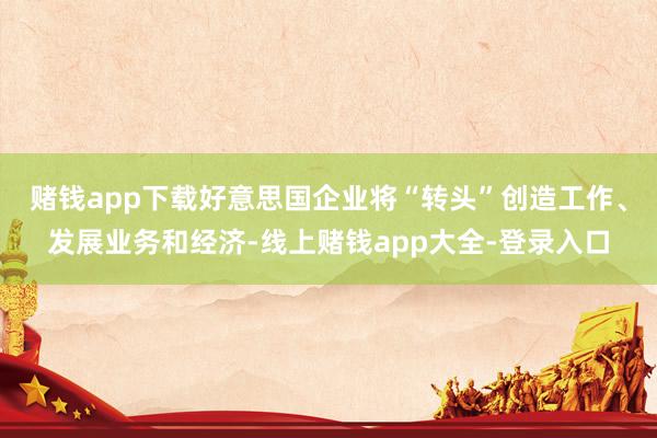 赌钱app下载好意思国企业将“转头”创造工作、发展业务和经济-线上赌钱app大全-登录入口