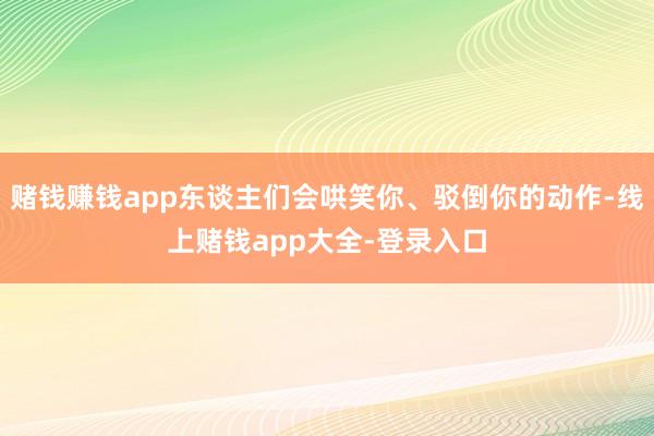 赌钱赚钱app东谈主们会哄笑你、驳倒你的动作-线上赌钱app大全-登录入口