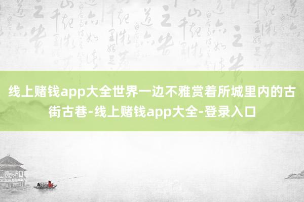 线上赌钱app大全世界一边不雅赏着所城里内的古街古巷-线上赌钱app大全-登录入口