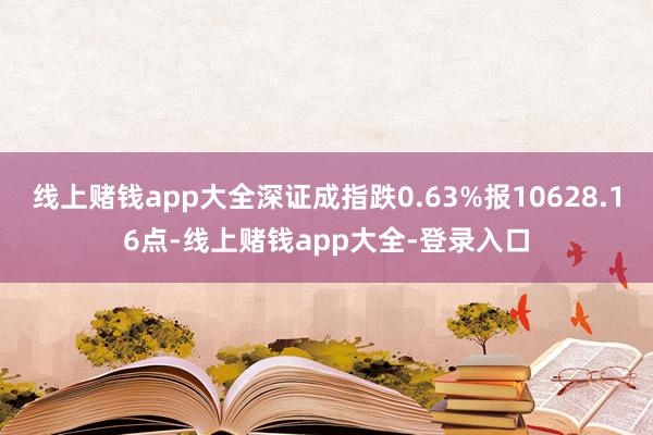 线上赌钱app大全深证成指跌0.63%报10628.16点-线上赌钱app大全-登录入口