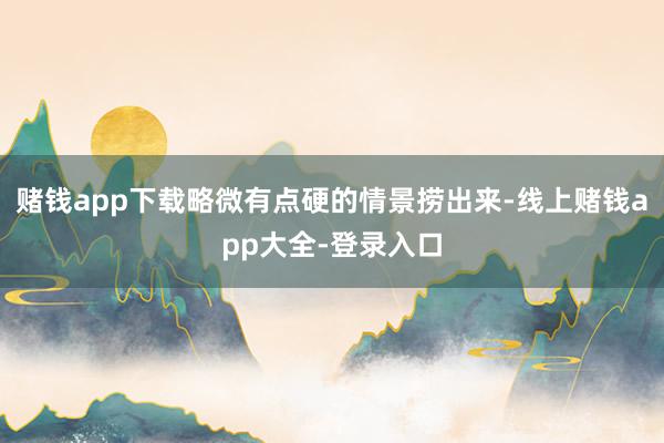 赌钱app下载略微有点硬的情景捞出来-线上赌钱app大全-登录入口