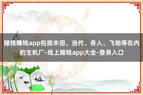 赌钱赚钱app包括丰田、当代、各人、飞驰等在内的主机厂-线上赌钱app大全-登录入口