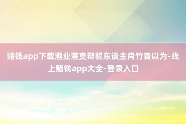 赌钱app下载　　酒业落寞辩驳东谈主肖竹青以为-线上赌钱app大全-登录入口